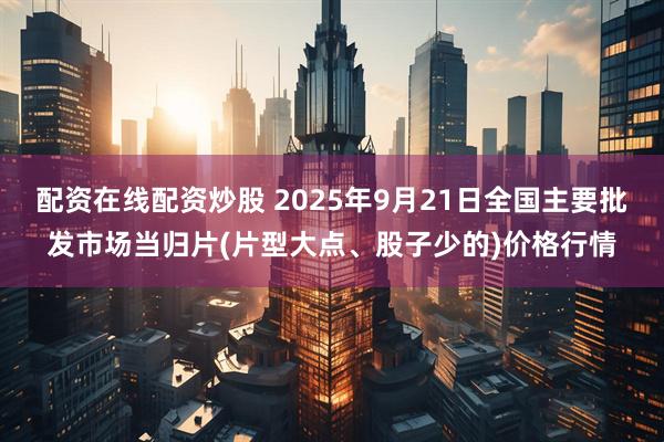配资在线配资炒股 2025年9月21日全国主要批发市场当归片(片型大点、股子少的)价格行情