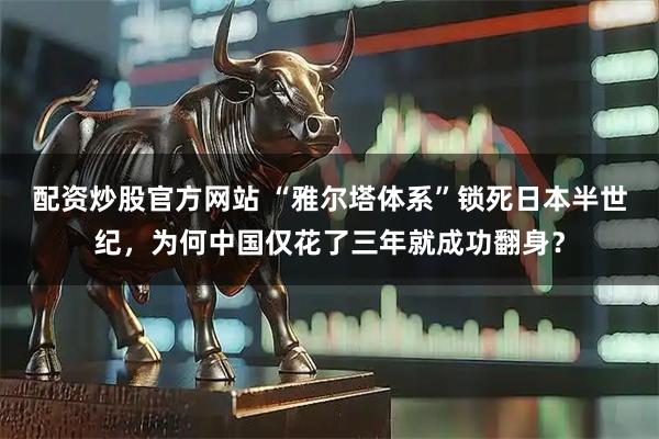 配资炒股官方网站 “雅尔塔体系”锁死日本半世纪，为何中国仅花了三年就成功翻身？