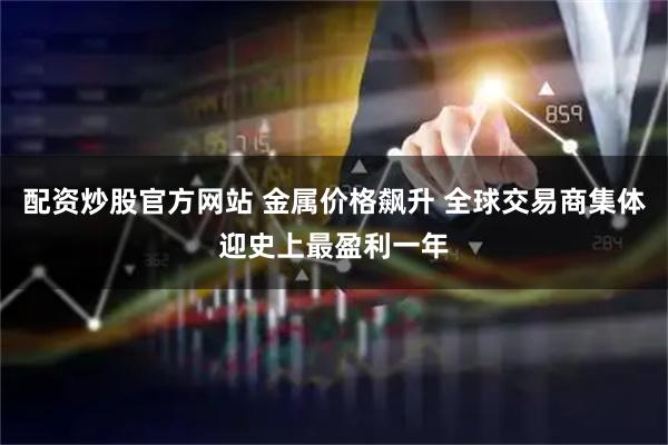 配资炒股官方网站 金属价格飙升 全球交易商集体迎史上最盈利一年