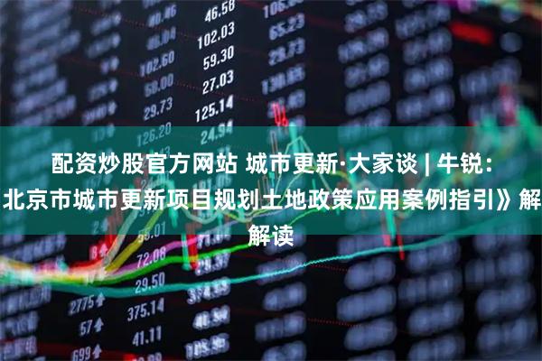 配资炒股官方网站 城市更新·大家谈 | 牛锐：《北京市城市更新项目规划土地政策应用案例指引》解读