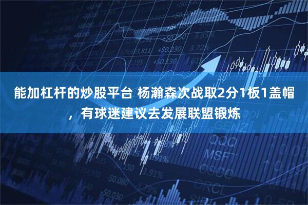 能加杠杆的炒股平台 杨瀚森次战取2分1板1盖帽，有球迷建议去发展联盟锻炼