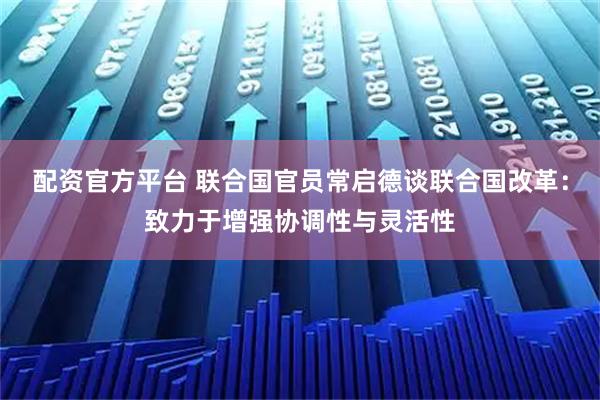 配资官方平台 联合国官员常启德谈联合国改革：致力于增强协调性与灵活性