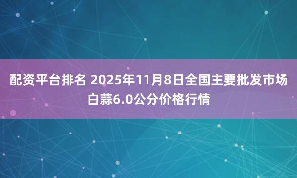 配资平台排名 2025年11月8日全国主要批发市场白蒜6.0公分价格行情