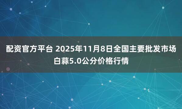 配资官方平台 2025年11月8日全国主要批发市场白蒜5.0公分价格行情