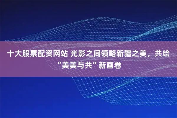 十大股票配资网站 光影之间领略新疆之美，共绘“美美与共”新画卷