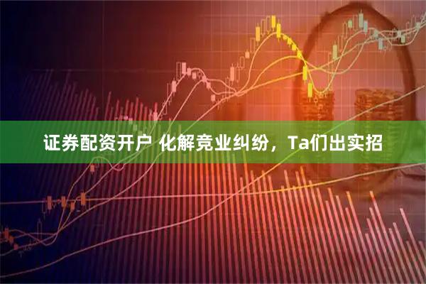 证券配资开户 化解竞业纠纷，Ta们出实招