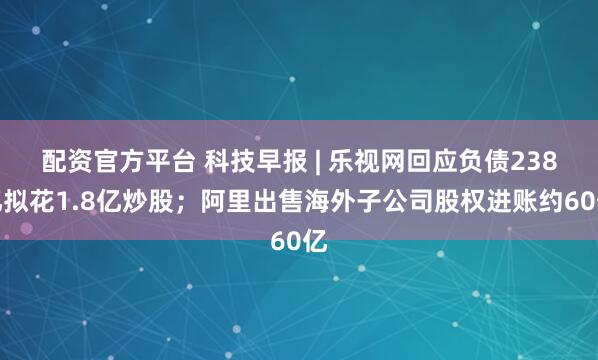 配资官方平台 科技早报 | 乐视网回应负债238亿拟花1.8亿炒股；阿里出售海外子公司股权进账约60亿