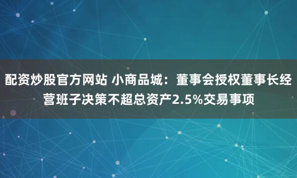 配资炒股官方网站 小商品城：董事会授权董事长经营班子决策不超总资产2.5%交易事项