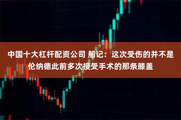 中国十大杠杆配资公司 船记：这次受伤的并不是伦纳德此前多次接受手术的那条膝盖