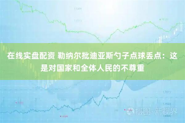 在线实盘配资 勒纳尔批迪亚斯勺子点球丢点：这是对国家和全体人民的不尊重