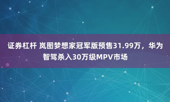 证券杠杆 岚图梦想家冠军版预售31.99万,华为智驾杀入30万级MPV市场