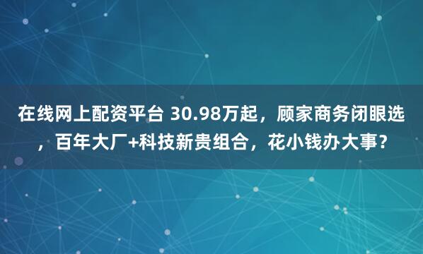 在线网上配资平台 30.98万起，顾家商务闭眼选，百年大厂+科技新贵组合，花小钱办大事？