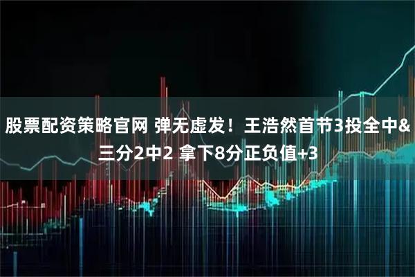 股票配资策略官网 弹无虚发！王浩然首节3投全中&三分2中2 拿下8分正负值+3