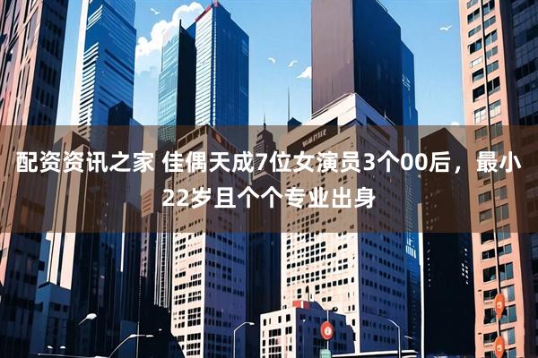 配资资讯之家 佳偶天成7位女演员3个00后，最小22岁且个个专业出身