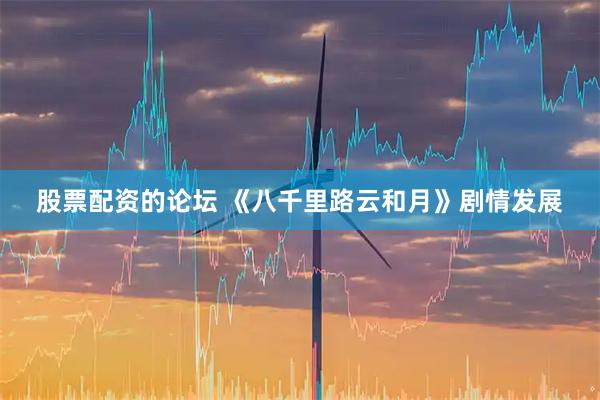 股票配资的论坛 《八千里路云和月》剧情发展