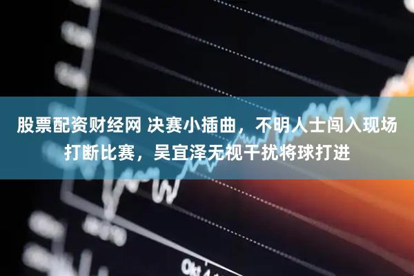股票配资财经网 决赛小插曲，不明人士闯入现场打断比赛，吴宜泽无视干扰将球打进
