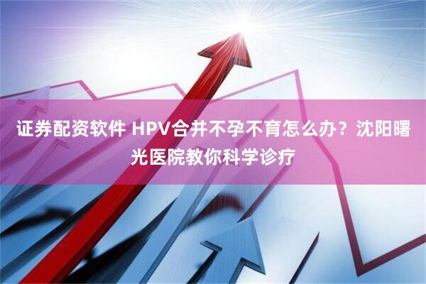 证券配资软件 HPV合并不孕不育怎么办？沈阳曙光医院教你科学诊疗