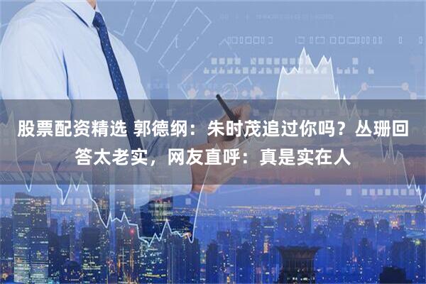 股票配资精选 郭德纲：朱时茂追过你吗？丛珊回答太老实，网友直呼：真是实在人