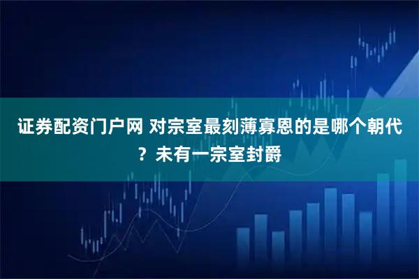 证券配资门户网 对宗室最刻薄寡恩的是哪个朝代？未有一宗室封爵