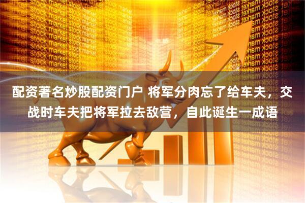 配资著名炒股配资门户 将军分肉忘了给车夫，交战时车夫把将军拉去敌营，自此诞生一成语
