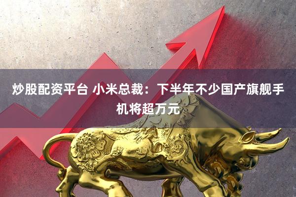 炒股配资平台 小米总裁：下半年不少国产旗舰手机将超万元